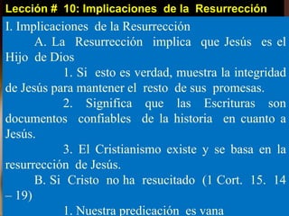 Lección # 10: Implicaciones de la Resurrección
I. Implicaciones de la Resurrección
A. La Resurrección implica que Jesús es el
Hijo de Dios
1. Si esto es verdad, muestra la integridad
de Jesús para mantener el resto de sus promesas.
2. Significa que las Escrituras son
documentos confiables de la historia en cuanto a
Jesús.
3. El Cristianismo existe y se basa en la
resurrección de Jesús.
B. Si Cristo no ha resucitado (1 Cort. 15. 14
– 19)
1. Nuestra predicación es vana
 