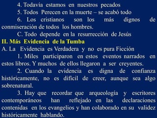 4. Todavía estamos en nuestros pecados
5. Todos Perecen en la muerte – se acabó todo
6. Los cristianos son los más dignos de
conmiseración de todos los hombres.
C. Todo depende en la resurrección de Jesús
II. Más Evidencia de la Tumba
A. La Evidencia es Verdadera y no es pura Ficción
1. Miles participaron en estos eventos narrados en
estos libros. Y muchos de ellos llegaron a ser creyentes.
2. Cuando la evidencia es digna de confianza
históricamente, no es difícil de creer, aunque sea algo
sobrenatural.
3. Hay que recordar que arqueología y escritores
contemporáneos han reflejado en las declaraciones
contenidas en los evangelios y han colaborado en su validez
históricamente hablando.
 