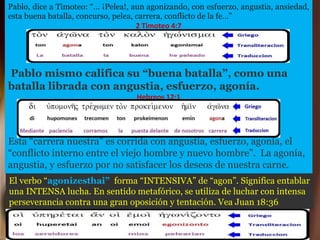 Pablo, dice a Timoteo: “… ¡Pelea!, aun agonizando, con esfuerzo, angustia, ansiedad,
esta buena batalla, concurso, pelea, carrera, conflicto de la fe…”
2 Timoteo 4:7
Pablo mismo califica su “buena batalla”, como una
batalla librada con angustia, esfuerzo, agonía.
Hebreos 12:1
Esta “carrera nuestra” es corrida con angustia, esfuerzo, agonía, el
“conflicto interno entre el viejo hombre y nuevo hombre”. La agonía,
angustia, y esfuerzo por no satisfacer los deseos de nuestra carne.
El verbo “agonizesthai” forma “INTENSIVA” de “agon”. Significa entablar
una INTENSA lucha. En sentido metafórico, se utiliza de luchar con intensa
perseverancia contra una gran oposición y tentación. Vea Juan 18:36
 