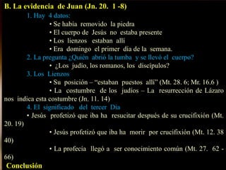 B. La evidencia de Juan (Jn. 20. 1 -8)
1. Hay 4 datos:
• Se había removido la piedra
• El cuerpo de Jesús no estaba presente
• Los lienzos estaban allí
• Era domingo el primer día de la semana.
2. La pregunta ¿Quién abrió la tumba y se llevó el cuerpo?
• ¿Los judío, los romanos, los discípulos?
3. Los Lienzos
• Su posición – “estaban puestos allí” (Mt. 28. 6; Mr. 16.6 )
• La costumbre de los judíos – La resurrección de Lázaro
nos indica esta costumbre (Jn. 11. 14)
4. El significado del tercer Día
• Jesús profetizó que iba ha resucitar después de su crucifixión (Mt.
20. 19)
• Jesús profetizó que iba ha morir por crucifixión (Mt. 12. 38
40)
• La profecía llegó a ser conocimiento común (Mt. 27. 62 -
66)
Conclusión
 