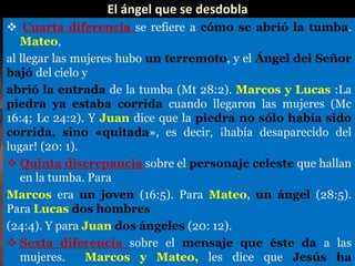 El ángel que se desdobla
 Cuarta diferencia se refiere a cómo se abrió la tumba.
Mateo,
al llegar las mujeres hubo un terremoto, y el Ángel del Señor
bajó del cielo y
abrió la entrada de la tumba (Mt 28:2). Marcos y Lucas :La
piedra ya estaba corrida cuando llegaron las mujeres (Mc
16:4; Lc 24:2). Y Juan dice que la piedra no sólo había sido
corrida, sino «quitada», es decir, ¡había desaparecido del
lugar! (20: 1).
 Quinta discrepancia sobre el personaje celeste que hallan
en la tumba. Para
Marcos era un joven (16:5). Para Mateo, un ángel (28:5).
Para Lucas dos hombres
(24:4). Y para Juan dos ángeles (20: 12).
 Sexta diferencia sobre el mensaje que éste da a las
mujeres. Marcos y Mateo, les dice que Jesús ha
 