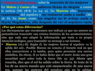  Séptima diferencia, sobre la reacción de las mujeres.
En Mateo y Lucas ellas salieron llenas de alegría a contar
la noticia (Mt 28:8; Lc 24: 9). En Marcos ellas huyeron
espantadas del sepulcro y no contaron nada a nadie (Mc
16: 8). En Juan, como los ángeles no le avisan nada a
María Magdalena, ella después de ver el sepulcro vacío
corre a anunciar el robo del cadáver (Jn 20: 3).
¿Por qué estas diferencias?
Las discrepancias que encontramos nos indican ya que sus autores no
pretendieron transmitir una crónica histórica de los acontecimientos,
sino que cada uno adaptó la información que tenía a su propia
intención teológica, para transmitir un mensaje a sus lectores.
 Marcos (16,1-8). Según él, las mujeres fueron al sepulcro «a la
salida del sol». Posible Marcos no conocía el horario real en que
ellas concurrieron a la tumba, pero quiso presentar una escena
simbólica. En efecto, él ya había dicho que al morir Jesús una gran
oscuridad cayó sobre toda la tierra (Mc 15: 33). Ahora que
resucita, dice que el sol ha salido sobre la tierra. Se trata de la
luz de un nuevo mundo que está amaneciendo; de una nueva
era, aunque las mujeres del sepulcro aún no lo sabían.
 