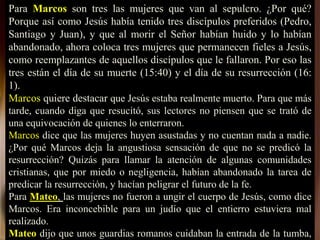 Para Marcos son tres las mujeres que van al sepulcro. ¿Por qué?
Porque así como Jesús había tenido tres discípulos preferidos (Pedro,
Santiago y Juan), y que al morir el Señor habían huido y lo habían
abandonado, ahora coloca tres mujeres que permanecen fieles a Jesús,
como reemplazantes de aquellos discípulos que le fallaron. Por eso las
tres están el día de su muerte (15:40) y el día de su resurrección (16:
1).
Marcos quiere destacar que Jesús estaba realmente muerto. Para que más
tarde, cuando diga que resucitó, sus lectores no piensen que se trató de
una equivocación de quienes lo enterraron.
Marcos dice que las mujeres huyen asustadas y no cuentan nada a nadie.
¿Por qué Marcos deja la angustiosa sensación de que no se predicó la
resurrección? Quizás para llamar la atención de algunas comunidades
cristianas, que por miedo o negligencia, habían abandonado la tarea de
predicar la resurrección, y hacían peligrar el futuro de la fe.
Para Mateo, las mujeres no fueron a ungir el cuerpo de Jesús, como dice
Marcos. Era inconcebible para un judío que el entierro estuviera mal
realizado.
Mateo dijo que unos guardias romanos cuidaban la entrada de la tumba,
 