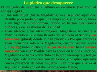 La piedra que desaparece
El evangelio de Juan fue el último en escribirse (Posterior al
año 94 a 95d.C).
o Una sola mujer (María Magdalena) va al sepulcro aquel día.
Resulta poco probable que una mujer sola, y de noche, fuera
a un lugar tan deshonroso, donde se hacían ejecuciones
públicas, y en las afueras de la ciudad.
o Juan silenció a las otras mujeres, Magdalena le cuenta a
Pedro la noticia: «Se han llevado del sepulcro al Señor y no
sabemos (plural) donde lo han puesto». ¿Por qué entonces
Juan menciona sólo a la Magdalena, cuando incluso antes
(Jn 19:25) había dicho que al pie de la cruz había varias
mujeres con ella? Posible para la época en la que él escribe,
Magdalena se había convertido en la gran mensajera y testigo
privilegiada de la resurrección del Señor, y no quiso opacarla
con la presencia de otras mujeres. Juan dice que ella va al
sepulcro cuando aún estaba oscuro (como Mateo).
 