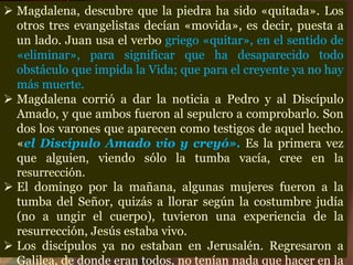  Magdalena, descubre que la piedra ha sido «quitada». Los
otros tres evangelistas decían «movida», es decir, puesta a
un lado. Juan usa el verbo griego «quitar», en el sentido de
«eliminar», para significar que ha desaparecido todo
obstáculo que impida la Vida; que para el creyente ya no hay
más muerte.
 Magdalena corrió a dar la noticia a Pedro y al Discípulo
Amado, y que ambos fueron al sepulcro a comprobarlo. Son
dos los varones que aparecen como testigos de aquel hecho.
«el Discípulo Amado vio y creyó». Es la primera vez
que alguien, viendo sólo la tumba vacía, cree en la
resurrección.
 El domingo por la mañana, algunas mujeres fueron a la
tumba del Señor, quizás a llorar según la costumbre judía
(no a ungir el cuerpo), tuvieron una experiencia de la
resurrección, Jesús estaba vivo.
 Los discípulos ya no estaban en Jerusalén. Regresaron a
Galilea, de donde eran todos, no tenían nada que hacer en la
 