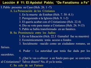 Lección # 11: El Apóstol Pablo; “De Fanatismo a Fe”
I. Pablo presenta su Caso (Hch. 26. 1 -7)
A. La Persecución de los Cristianos
1. En la muerte de Esteban (Hch. 7. 58 -8.1)
2. Persiguiendo a la Iglesia (Hch. 9. 1-2)
3. El quería acabar con el Cristianismo (Hch. 22.4)
4. Dio su voto para matar a Cristianos (Hch. 26. 9-13)
5. Pablo se había transformado en un fanático.
B. Su Prominencia entre los Judíos
1. En su Educación (Hch. 22.3 Gamaliel fue su maestro)
2. Económicamente tenía acceso a fondos
3. Socialmente –nacido como un ciudadano romano, un
fariseo.
4. Poder – La autoridad que tenía fue dada por los
sacerdotes.
5. ¿Qué le vas a ofrecer a un Saulo para que se convierta
al Cristianismo? Talvez dinero? No, él ya lo tenía.
C. Su celo de ser Fariseo
 