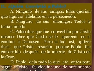 II. ¿Quién Convirtió a Pablo?
A. Ninguno de sus amigos: Ellos querían
que siguiera adelante en su persecución.
B. Ninguno de sus enemigos: Todos le
tenían miedo
C. Pablo dice que fue convertido por Cristo
mismo: Dice que Cristo se le apareció en el
camino a Damasco. Pero sí fue así, quiere
decir que Cristo resucitó porque Pablo fue
convertido después de la muerte de Cristo en
la Cruz.
D. Pablo dejó todo lo que era antes para
seguir a Cristo: Su vida fue una de sufrimiento
 