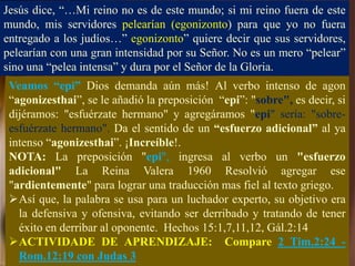 Jesús dice, “…Mi reino no es de este mundo; si mi reino fuera de este
mundo, mis servidores pelearían (egonizonto) para que yo no fuera
entregado a los judíos…” egonizonto” quiere decir que sus servidores,
pelearían con una gran intensidad por su Señor. No es un mero “pelear”
sino una “pelea intensa” y dura por el Señor de la Gloria.
Veamos “epi” Dios demanda aún más! Al verbo intenso de agon
“agonizesthai”, se le añadió la preposición “epi”: "sobre", es decir, si
dijéramos: "esfuérzate hermano" y agregáramos "epi" sería: "sobre-
esfuérzate hermano". Da el sentido de un “esfuerzo adicional” al ya
intenso “agonizesthai”. ¡Increíble!.
NOTA: La preposición "epi", ingresa al verbo un "esfuerzo
adicional" La Reina Valera 1960 Resolvió agregar ese
"ardientemente" para lograr una traducción mas fiel al texto griego.
Así que, la palabra se usa para un luchador experto, su objetivo era
la defensiva y ofensiva, evitando ser derribado y tratando de tener
éxito en derribar al oponente. Hechos 15:1,7,11,12, Gál.2:14
ACTIVIDADE DE APRENDIZAJE: Compare 2 Tim.2:24 -
Rom.12:19 con Judas 3
 