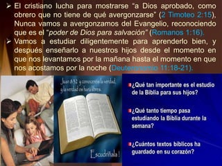  El cristiano lucha para mostrarse “a Dios aprobado, como
obrero que no tiene de qué avergonzarse” (2 Timoteo 2:15),
Nunca vamos a avergonzamos del Evangelio, reconociendo
que es el “poder de Dios para salvación” (Romanos 1:16).
 Vamos a estudiar diligentemente para aprenderlo bien, y
después enseñarlo a nuestros hijos desde el momento en
que nos levantamos por la mañana hasta el momento en que
nos acostamos por la noche (Deuteronomio 11:18-21).
 
