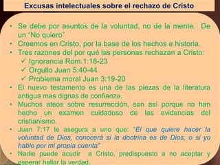 Excusas intelectuales sobre el rechazo de Cristo
• Se debe por asuntos de la voluntad, no de la mente. De
un “No quiero”
• Creemos en Cristo, por la base de los hechos e historia.
• Tres razones del por qué las personas rechazan a Cristo:
 Ignorancia Rom.1:18-23
 Orgullo Juan 5:40-44
 Problema moral Juan 3:19-20
• El nuevo testamento es una de las piezas de la literatura
antigua mas dignas de confianza.
• Muchos ateos sobre resurrección, son así porque no han
hecho un examen cuidadoso de las evidencias del
cristianismo.
• Juan 7:17 le asegura a uno que: “El que quiere hacer la
voluntad de Dios, conocerá si la doctrina es de Dios, o si yo
hablo por mi propia cuenta”
• Nadie puede acudir a Cristo, predispuesto a no aceptar y
esperar hallar la verdad.
 