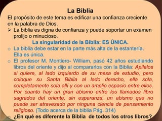 La Biblia
El propósito de este tema es edificar una confianza creciente
en la palabra de Dios.
 La biblia es digna de confianza y puede soportar un examen
prolijo o minucioso.
La singularidad de la Biblia: ES ÚNICA.
o La biblia debe estar en la parte más alta de la estantería.
Ella es única.
o El profesor M. Montiero- William, pasó 42 años estudiando
libros del oriente y dijo al compararlos con la Biblia: Apilelos
si quiere, al lado izquierdo de su mesa de estudio, pero
coloque su Santa Biblia al lado derecho, ella sola,
completamente sola allí y con un amplio espacio entre ellos.
Por cuanto hay un gran abismo entre los llamados libro
sagrados del oriente, sin esperanza, un abismo que no
puede ser atravesado por ninguna ciencia de pensamiento
religioso. (Todo acerca de la biblia Pág. 314)
o ¿En qué es diferente la Biblia de todos los otros libros?
 