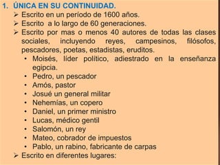 1. ÚNICA EN SU CONTINUIDAD.
 Escrito en un período de 1600 años.
 Escrito a lo largo de 60 generaciones.
 Escrito por mas o menos 40 autores de todas las clases
sociales, incluyendo reyes, campesinos, filósofos,
pescadores, poetas, estadistas, eruditos.
• Moisés, líder político, adiestrado en la enseñanza
egipcia.
• Pedro, un pescador
• Amós, pastor
• Josué un general militar
• Nehemías, un copero
• Daniel, un primer ministro
• Lucas, médico gentil
• Salomón, un rey
• Mateo, cobrador de impuestos
• Pablo, un rabino, fabricante de carpas
 Escrito en diferentes lugares:
 