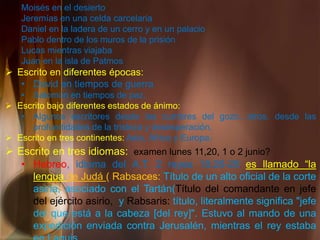 Moisés en el desierto
Jeremías en una celda carcelaria
Daniel en la ladera de un cerro y en un palacio
Pablo dentro de los muros de la prisión
Lucas mientras viajaba
Juan en la isla de Patmos
 Escrito en diferentes épocas:
• David en tiempos de guerra
• Salomón en tiempos de paz.
 Escrito bajo diferentes estados de ánimo:
• Algunos escritores desde las cumbres del gozo, otros, desde las
profundidades de la tristeza y desesperación.
 Escrito en tres continentes: Asia, África y Europa.
 Escrito en tres idiomas: examen lunes 11,20, 1 o 2 junio?
• Hebreo, idioma del A.T. 2 reyes 18:26-28 es llamado “la
lengua de Judá ( Rabsaces: Título de un alto oficial de la corte
asiria, asociado con el Tartán(Título del comandante en jefe
del ejército asirio, y Rabsaris: título, literalmente significa "jefe
del que está a la cabeza [del rey]". Estuvo al mando de una
expedición enviada contra Jerusalén, mientras el rey estaba
 