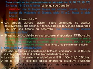 Era el vocero en las conversaciones en Jerusalén (vs 19, 26, 27, 28, 37),
En Isaías 19:18 se le llama “La lengua de Canaán”
• Arameo: era la lengua franca del cercano oriente, hasta el
tiempo de Alejandro el Grande, siglo VI a.C. hasta el siglo
IV.a.C.
 Griego. Idioma del N.T.
 Los autores bíblicos hablaron sobre centenares de asuntos
controversiales con armonía y continuidad, desde Génesis hasta Apoc.
Hay solo una historia en desarrollo: “La redención del hombre
efectuada por Dios”
 El paraíso perdido del Génesis se recobra en el apocalipsis. F.F Bruce dijo:
“La biblia no es simplemente una antología; existe una unidad en todo el
conjunto. Una analogía es compilada por un antologísta, pero no hubo
antalogísta que compilara la Biblia” (Los libros y los pergaminos, pág.88)
II- ÚNICA EN SU CIRCULACIÓN
 La cifra que arroja la enciclopedia británica, americana, en el 1804 se
distribuyó 409,000,000 biblias.(sociedades británicas.
 La sociedad bíblica alemana publicó en el 1932: 1,330,213,815 Bíblias.
 En el 1964, la sociedad bíblica americana, distribuyó 1,665,559
biblias. La biblia, ha sido leída por más gente y publicada en
 