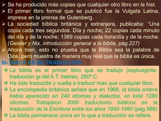  Se ha producido más copias que cualquier otro libro en la hist.
 El primer libro formal que se publicó fue la Vulgata Latina,
impresa en la prensa de Gutenberg.
 La sociedad bíblica británica y extranjera, publicaba: “Una
copia cada tres segundos. Día y noche; 22 copias cada minuto
del día y de la noche; 1369 copias cada hora/día y de la noche.
(Geisler y Nix, introducción general a la biblia, pág.227)
 Ahora bien, esto no prueba que la Biblia sea la palabra de
Dios, pero muestra de manera muy real que la biblia es única.
III- ÚNICA EN SU TRADUCCIÓN
 La biblia es el primer libro que se tradujo (septuaginta:
traducción gr.del A.T. hebreo, 250ª.C.
 Ha sido traducida y vuelta a traducir mas que cualquier libro.
 La enciclopedia británica señala que en 1966, la biblia entera
había aparecido en 240 idiomas y dialectos, en total 1280
idiomas. Trabajaron 3000 traductores bíblicos en la
traducción de la Escritura entre los años 1950-1960 (pág.588)
 La biblia permanece única en lo que a traducción se refiere.
 