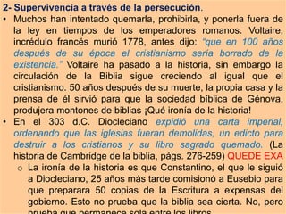 2- Supervivencia a través de la persecución.
• Muchos han intentado quemarla, prohibirla, y ponerla fuera de
la ley en tiempos de los emperadores romanos. Voltaire,
incrédulo francés murió 1778, antes dijo: “que en 100 años
después de su época el cristianismo sería borrado de la
existencia.” Voltaire ha pasado a la historia, sin embargo la
circulación de la Biblia sigue creciendo al igual que el
cristianismo. 50 años después de su muerte, la propia casa y la
prensa de él sirvió para que la sociedad bíblica de Génova,
produjera montones de biblias ¡Qué ironía de la historia!
• En el 303 d.C. Diocleciano expidió una carta imperial,
ordenando que las iglesias fueran demolidas, un edicto para
destruir a los cristianos y su libro sagrado quemado. (La
historia de Cambridge de la biblia, págs. 276-259) QUEDE EXA
o La ironía de la historia es que Constantino, el que le siguió
a Diocleciano, 25 años más tarde comisionó a Eusebio para
que preparara 50 copias de la Escritura a expensas del
gobierno. Esto no prueba que la biblia sea cierta. No, pero
 