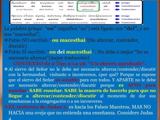 La palabra griega: “ou” (significa “no”) está ligado con “dei”, y no
con “macesthai”;
Pablo NO escribió: “ou macesthai”(No altercar, contender,
discutir)
Pablo SÍ escribió: “ou dei macesthai” : No debe o mejor “No es
necesario altercar”(mejor traducción)
CONTEXTO de 2 Tim 2:14-26 “Un obrero aprobado”.
Al siervo del Señor no le debe ser necesario altercar/contender/discutir
con la hermandad, visitante o inconversos, ¿por qué? Porque se supone
que el siervo del Señor es amable para con todos. Y APARTE no le debe
ser necesario altercar/contender/discutir porque es APTO para
enseñar, SABE enseñar, SABE la manera de hacerlo para que no
llegue a altercar/contender/discutir al momento de dar sus
enseñanzas a la congregación o a un inconverso.
EL contexto de Judas 3, es hacia los Falsos Maestros, MAS NO
HACIA una oveja que no entienda una enseñanza. Considere Judas
 