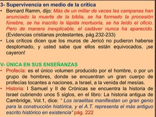 3- Supervivencia en medio de la crítica
• Bernard Ramm, dijo: Más de un millar de veces las campanas han
anunciado la muerte de la biblia, se ha formado la procesión
fúnebre, se ha inscrito la lápida mortuoria, se ha leído el oficio.
Pero de manera inexplicable, el cadáver nunca ha aparecido.
(Evidencias cristianas protestantes, pág.232-233)
• Los críticos dicen que los muros de Jericó no pudieron haberse
desplomado, y usted sabe que ellos están equivocados. ¡se
cayeron!
V- ÚNICA EN SUS ENSEÑANZAS
• Profecía: es el único volumen producido por el hombre, o por un
grupo de hombres, donde se encuentran un gran cuerpo de
profecías tocantes a naciones, a Israel, a la venida del mesías.
• Historia: I Samuel y II de Crónicas se encuentra la historia de
Israel cubriendo unos 5 siglos, en el libro: La historia antigua de
Cambridge, Vol.1, dice: “ Los israelitas manifiestan un gran genio
para la construcción histórica, y el A.T. representa el más antiguo
escrito histórico en existencia” pág. 222
 