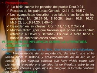 • Personalidades
 La biblia cuenta los pecados del pueblo Deut.9:24
 Pecados de los patriarcas Génesis 12:11-13, 49:5-7
 Los evangelistas describen sus faltas y las faltas de los
apóstoles Mt. 26:31-56; 8:10-26, Juan 10:6, 16:32,
Mr.6:52, Luc.8:24,25; 9:40-45
 Desorden en las iglesias I Cor. 1:11, 15:1, 2 Cor.2:4
 Muchos dirán: ¿por qué tuvieron que poner ese capítulo
referente a David y Betzabé? Es que la biblia tiene el
hábito de contar las cosas como son.
VI- ÚNICA EN SU INFLUENCIA SOBRE LA LITERATURA
CIRCUNDANTE
Kenneth Scott Latourette en su libro, Una historia del cristianismo,
dijo: Una evidencia de su importancia, del efecto que él ha
tenido sobre la historia, y presumiblemente de su ser, es el
hecho de qye ninguna persona que haya vivido sobre este
planeta ha evocado una cantidad tal de literatura entre tantos
pueblos e idiomas, y que lejos de menguar, el torrente continúa
en aumento” página 44
 