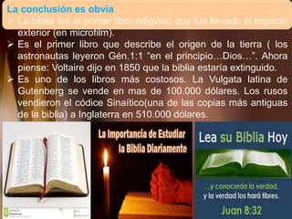 La conclusión es obvia
 La biblia fue el primer libro religioso que fue llevado al espacio
exterior (en microfilm).
 Es el primer libro que describe el origen de la tierra ( los
astronautas leyeron Gén.1:1 “en el principio…Dios…”. Ahora
piense: Voltaire dijo en 1850 que la biblia estaría extinguido.
 Es uno de los libros más costosos. La Vulgata latina de
Gutenberg se vende en mas de 100.000 dólares. Los rusos
vendieron el códice Sinaítico(una de las copias más antiguas
de la biblia) a Inglaterra en 510.000 dólares.
 