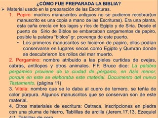 ¿CÓMO FUE PREPARADA LA BIBLIA?
 Material usado en la preparación de las Escrituras.
1. Papiro: muchos manuscritos antiguos no se pudieron recobrar(un
manuscrito es una copia a mano de las Escrituras). Era una planta,
esta caña crecía en los lagos y ríos de Egipto y de Siria. Desde el
puerto de Sirio de Biblos se embarcaban cargamentos de papiro,
posible la palabra “biblos” gr. provenga de este puerto.
• Los primeros manuscritos se hicieron de papiro, ellos podían
conservarse en lugares secos como Egipto y Qumran donde
se descubrieron los rollos del mar muerto.
2. Pergamino: nombre atribuido a las pieles curtidas de ovejas,
cabras, antílopes y otros animales. F.F. Bruce dice: La palabra
pergamino proviene de la ciudad de pérgamo, en Asia menor,
porque en este se elaboraba este material. Documento del nuevo
Testamento, (página 11)
3. Vitela: nombre que se le daba al cuero de ternero, se teñía de
color púrpura. Algunos manuscritos que se conservan son de este
material.
4. Otros materiales de escritura: Ostraca, inscripciones en piedra
con una pluma de hierro, Tablillas de arcilla (Jerem.17.13, Ezequiel
 