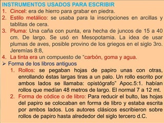 INSTRUMENTOS USADOS PARA ESCRIBIR.
1. Cincel: era de hierro para grabar en piedra.
2. Estilo metálico: se usaba para la inscripciones en arcillas y
tablitas de cera.
3. Pluma: Una caña con punta, era hecha de juncos de 15 a 40
cm. De largo. Se usó en Mesopotamia. La idea de usar
plumas de aves, posible provino de los griegos en el siglo 3ro.
Jeremías 8:8,
4. La tinta era un compuesto de “carbón, goma y agua.
 Forma de los libros antiguos
1. Rollos: se pegaban hojas de papiro unas con otras,
enrollando éstas largas tiras a un palo. Un rollo escrito por
ambos lados se llamaba: opistógrafo” Apoc.5:1. habían
rollos que medían 48 metros de largo. El normal 7 a 12 mt.
2. Forma de códice o de libro: Para reducir el bulto, las hojas
del papiro se colocaban en forma de libro y estaba escrita
por ambos lados. Los autores clásicos escribieron sobre
rollos de papiro hasta alrededor del siglo tercero d.C.
 
