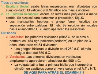 Tipos de escrituras:
1. Escritura Uncial: usaba letras mayúsculas, eran dibujadas con
sumo cuidado. El vaticano y el Sinaítico son manus.unciales
2. La Escritura minúscula: escrita en letras más pequeñas a mano
corrida. Se hizo así para aumentar la producción. Sigl.IX
• Los manuscritos hebreos y griego fueron escritos sin
separación entre palabras. El heb. Se escribió sin vocales
hasta el año 900 d.C. cuando aparecen los masoretas.
Divisiones
 Capítulos: las primeras divisiones (586ª.C. se le hizo al
pentateuco. 154 agrupaciones(sedarim) en un plan de 3
años. Mas tarde en 54 divisiones
• Los griegos hicieron la división en el 250 d.C. el más
antiguo data del 350 d.C.
 Versículos: Las primeras divisiones en versículos
ampliamente aparecieron alrededor del 900 a.C.
• La vulgata latina fue la primera biblia que incorporó la
división en capítulos como en versículos en el A.T y N.T.
DE AQUÍ PARA ATRÁS EL EXAMEN # 1
 