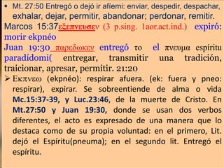  Mt. 27:50 Entregó o dejó ir afíemi: enviar, despedir, despachar,
exhalar, dejar, permitir, abandonar; perdonar, remitir.
Marcos 15:37εξεπνευσεν (3 p.sing. 1aor.act.ind.) expiró:
morir ekpnéo
Juan 19:30 παρεδωκεν entregó το el πνευμα espíritu
paradídomi( entregar, transmitir una tradición,
traicionar, apresar, permitir. 21:20
 Ekpnew (ekpnéo): respirar afuera. (ek: fuera y pneo:
respirar), expirar. Se sobreentiende de alma o vida
Mc.15:37-39, y Luc.23:46, de la muerte de Cristo. En
Mt.27:50 y Juan 19:30, donde se usan dos verbos
diferentes, el acto es expresado de una manera que lo
destaca como de su propia voluntad: en el primero, Lit.
dejó el Espíritu(pneuma); en el segundo lit. Entregó el
espíritu.
 