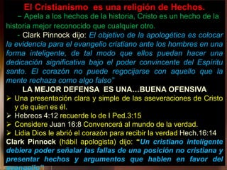 El Cristianismo es una religión de Hechos.
- Apela a los hechos de la historia, Cristo es un hecho de la
historia mejor reconocido que cualquier otro.
- Clark Pinnock dijo: El objetivo de la apologética es colocar
la evidencia para el evangelio cristiano ante los hombres en una
forma inteligente, de tal modo que ellos puedan hacer una
dedicación significativa bajo el poder convincente del Espíritu
santo. El corazón no puede regocijarse con aquello que la
mente rechaza como algo falso”
LA MEJOR DEFENSA ES UNA…BUENA OFENSIVA
 Una presentación clara y simple de las aseveraciones de Cristo
y de quien es él.
 Hebreos 4:12 recuerde lo de I Ped.3:15
 Considere Juan 16:8 Convencerá al mundo de la verdad.
 Lidia Dios le abrió el corazón para recibir la verdad Hech.16:14
Clark Pinnock (hábil apologista) dijo: “Un cristiano inteligente
debiera poder señalar las fallas de una posición no cristiana y
presentar hechos y argumentos que hablen en favor del
 