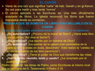 EL CANÓN
 Viene de una raíz que significa “caña” de heb. Ganeh y en gr.Kanon.
Se usó para medir y mas tarde “norma”
 El canon aplicado a las Escrituras es: Una lista oficialmente
aceptada de libros. La iglesia reconoció los libros que fueron
inspirados desde su comienzo.
PRUEBA A QUE SE SOMETÍA UN LIBRO PARA INCLUIRLO EN EL
CANON.
Cinco principios guías para determinar si un libro era o no canónico:
1. ¿Es autoritativo? ¿Provino de la mano de Dios?( ¿Viene este libro
con un divino “Así dice el Señor?)
2. ¿Es profético? ¿fue escrito por un hombre de Dios?
3. ¿Es auténtico? (los padres de la iglesia eran partidarios de la
política de “ Si estás en duda, deséchalo”. Esto realzó la “validez de
su discernimiento de los libro canónicos”)
4. ¿Es dinámico? ¿Tiene el poder de Dios que transforma las vidas.
5. ¿fue recibido, reunido, leído y usado? ¿fue aceptado por el
pueblo de Dios?
Pedro reconoció las obras de Pablo, como Escrituras al mismo nivel
que la escritura del A. Testamento II Pedro 3:16
 