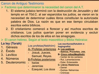 Canon de Antiguo Testimonio
 Factores que determinaron la necesidad del canon del A.T.
1. El sistema judaico terminó con la destrucción de Jerusalén y del
templo en el 70d.C. al ser esparcidos los judíos, se vieron en la
necesidad de determinar cuáles libros constituían la autorizada
palabra de Dios. La razón es que en ese tiempo circulaban
escritos extra bíblicos.
2. El cristianismo comenzó a florecer y así muchos escritos de
cristianos. Los judíos querían poner en evidencia y excluir
dichos escritos de los de ellos en las sinagogas.
 El canon hebreo. Según el texto masorético y Biblia Hebraica:
La ley (Torah)
1. Génesis
2. Ëxodo
3. Levítico
4. Números
5. Deuteronomio
Los profetas(Nebhiim)
A- Profetas anteriores
- Josué, Jueces,
Samuel, Reyes.
B-Profetas posteriores
- Isaías
- Jeremías
- Ezequiel, Los doce
Las escrituras(Ketubim o
hagiografía)
A- Los poéticos
- Salmos, Proverbio, Job.
B- Cinco rollos(Megilloth)
- Cantar de los cantares
- Rut, Lamentaciones
- Ester, Eclesiastés
C- Libros Históricos
- Daniel
- Esdras- Nehemías
- Crónicas
 