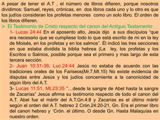 A pesar de tener el A.T , el número de libros difieren, porque nosotros
dividimos: Samuel, reyes, crónicas, en dos libros cada uno y lo otro es que
los judíos consideran los profetas menores como un solo libro. El orden de
los libros difieren.
 El Testimonio de Cristo respecto del canon del Antiguo Testamento
1- Lucas 24:44 En el aposento alto, Jesús dijo a sus discípulos “que
era necesario que se cumpliese todo lo que está escrito de mi en la ley
de Moisés, en los profetas y en los salmos”. Él indicó las tres secciones
en que estaba dividida la biblia hebrea (La ley, los profetas y los
Escritos o Salmos, posible porque sea el primero y mas largo de esta
tercera sección.
2- Juan 10:31-36; Luc.24:44 Jesús no estaba de acuerdo con las
tradiciones orales de los Fariseos(Mr.7,Mt.15) No existe evidencia de
disputas entre Jesús y los judíos concerniente a la canonicidad de
algún libro del A.T.
3- Lucas 11:51, Mt.23:35 “…desde la sangre de Abel hasta la sangre
de Zacarías” Jesús afirma su testimonio respecto de todo el canon del
A.T. Abel fue el mártir del A.T.Gn.4:8 y Zacarías es el último mártir
según el orden del A.T. hebreo 2 Crón.24:20-21, Gn. Era el primer libro
del canon hebreo y ´Crón. el último. O desde Gn. Hasta Malaquías en
nuestro orden.
 