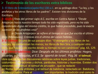 1- El libro de Eclesiástico(apócrifo) 130 a.C. en su prólogo dice: “La ley, y los
profetas y los otros libros de los padres”. Existen tres divisiones de la
Escritura.
2- Josefo( fines del primer siglo d.C. escribe en Contra Apion 1 “Desde
Artajerjes hasta nuestro tiempo todo ha sido registrado, pero no ha sido
considerado digno del mismo crédito, lo que había precedido, pues la exacta
sucesión de los profetas cesó”
a- Desde Artajerjes= se refiere al tiempo en que fue escrito el último
libro (Malaquías); Crónicas era el último del canon hebreo.
3- El Talmud: En uno de sus pasajes dice: “El evangelio y los libros de los
herejes, no contaminan las manos; los libros de Ben Sira, y cualquier otro
libro, que hayan sido escrito desde su tiempo no son canónicos” pág. 63, 129.
4- El talmud babilónico. Dice: Después de los últimos profetas: Hageo,
zacarías, y Malaquías, el E.S. Se aportó de Israel. Pág.36 el talmud,
obra que recoge las discusiones rabínicas sobre leyes judías, tradiciones,
costumbres, narraciones y dichos, parábolas, historias y leyendas. Existen dos
versiones del talmud: el talmud de jerusalén , que se redactó
en Roma llamada philistea, y el talmud de babilonia, redactado en Babilonia,
en Mesopotamia. Para el judaísmo son importantes la tradición oral como la
 Testimonio de los escritores extra bíblicos
 