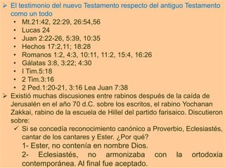  El testimonio del nuevo Testamento respecto del antiguo Testamento
como un todo.
• Mt.21:42, 22:29, 26:54,56
• Lucas 24
• Juan 2:22-26, 5:39, 10:35
• Hechos 17:2,11; 18:28
• Romanos 1:2, 4:3, 10:11, 11:2, 15:4, 16:26
• Gálatas 3:8, 3:22; 4:30
• I Tim.5:18
• 2 Tim.3:16
• 2 Ped.1:20-21, 3:16 Lea Juan 7:38
 Existió muchas discusiones entre rabinos después de la caída de
Jerusalén en el año 70 d.C. sobre los escritos, el rabino Yochanan
Zakkai, rabino de la escuela de Hillel del partido farisaico. Discutieron
sobre:
 Si se concedía reconocimiento canónico a Proverbio, Eclesiastés,
cantar de los cantares y Ester. ¿Por qué?
1- Ester, no contenía en nombre Dios.
2- Eclesiastés, no armonizaba con la ortodoxia
contemporánea. Al final fue aceptado.
 