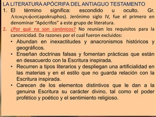LA LITERATURA APÓCRIFA DEL ANTIAGUO TESTAMENTO
1. El término significa: escondido u oculto. Gr.
Apokrufos(apokruphos). Jerónimo siglo IV, fue el primero en
denominar “Apócrifos” a este grupo de literatura.
2. ¿Por qué no son canónicos? No reunían los requisitos para la
canonicidad. Da razones por el cual fueron excluidos:
• Abundan en inexactitudes y anacronismos históricos y
geográficos.
• Enseñan doctrinas falsas y fomentan prácticas que están
en desacuerdo con la Escritura inspirada.
• Recurren a tipos literarios y despliegan una artificialidad en
las materias y en el estilo que no guarda relación con la
Escritura inspirada.
• Carecen de los elementos distintivos que le dan a la
genuina Escritura su carácter divino, tal como el poder
profético y poético y el sentimiento religioso.
 
