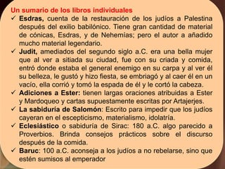 Un sumario de los libros individuales
 Esdras, cuenta de la restauración de los judíos a Palestina
después del exilio babilónico. Tiene gran cantidad de material
de cónicas, Esdras, y de Nehemías; pero el autor a añadido
mucho material legendario.
 Judit, amediados del segundo siglo a.C. era una bella mujer
que al ver a sitiada su ciudad, fue con su criada y comida,
entró donde estaba el general enemigo en su carpa y al ver él
su belleza, le gustó y hizo fiesta, se embriagó y al caer él en un
vacío, ella corrió y tomó la espada de él y le cortó la cabeza.
 Adiciones a Ester: tienen largas oraciones atribuidas a Ester
y Mardoqueo y cartas supuestamente escritas por Artajerjes.
 La sabiduría de Salomón: Escrito para impedir que los judíos
cayeran en el escepticismo, materialismo, idolatría.
 Eclesiástico o sabiduría de Sirac: 180 a.C. algo parecido a
Proverbios. Brinda consejos prácticos sobre el discurso
después de la comida.
 Baruc: 100 a.C. aconseja a los judíos a no rebelarse, sino que
estén sumisos al emperador
 