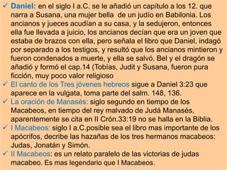  Daniel: en el siglo I a.C. se le añadió un capítulo a los 12. que
narra a Susana, una mujer bella de un judío en Babilonia. Los
ancianos y jueces acudían a su casa, y la sedujeron, entonces
ella fue llevada a juicio, los ancianos decían que era un joven que
estaba de brazos con ella, pero señala el libro que Daniel, indagó
por separado a los testigos, y resultó que los ancianos mintieron y
fueron condenados a muerte, y ella se salvó. Bel y el dragón se
añadió y formó el cap.14 (Tobías, Judit y Susana, fueron pura
ficción, muy poco valor religioso
 El canto de los Tres jóvenes hebreos sigue a Daniel 3:23 que
aparece en la vulgata, toma parte del salm. 148, 136.
 La oración de Manasés: siglo segundo en tiempo de los
Macabeos, en tiempo del rey malvado de Judá Manasés,
aparentemente se cita en II Crón.33:19 no se halla en la Biblia.
 I Macabeos: siglo I a.C.posible sea el libro mas importante de los
apócrifos, decribe las hazañas de los tres hermanos macabeos:
Judas, Jonatán y Simón.
 II Macabeos: es un relato paralelo de las victorias de judas
macabeo. Es mas legendario que I Macabeos.
 