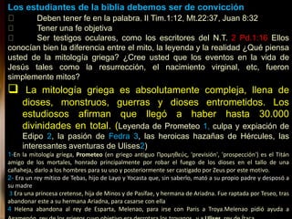Los estudiantes de la biblia debemos ser de convicción
Deben tener fe en la palabra. II Tim.1:12, Mt.22:37, Juan 8:32
Tener una fe objetiva
Ser testigos oculares, como los escritores del N.T. 2 Pd.1:16 Ellos
conocían bien la diferencia entre el mito, la leyenda y la realidad ¿Qué piensa
usted de la mitología griega? ¿Cree usted que los eventos en la vida de
Jesús tales como la resurrección, el nacimiento virginal, etc, fueron
simplemente mitos?
 La mitología griega es absolutamente compleja, llena de
dioses, monstruos, guerras y dioses entrometidos. Los
estudiosos afirman que llegó a haber hasta 30.000
divinidades en total. (Leyenda de Prometeo 1, culpa y expiación de
Edipo 2, la pasión de Fedra 3, las heroicas hazañas de Hércules, las
interesantes aventuras de Ulises2)
1-En la mitología griega, Prometeo (en griego antiguo Προμηθεύς, 'previsión', 'prospección') es el Titán
amigo de los mortales, honrado principalmente por robar el fuego de los dioses en el tallo de una
cañaheja, darlo a los hombres para su uso y posteriormente ser castigado por Zeus por este motivo.
2- Era un rey mítico de Tebas, hijo de Layo y Yocasta que, sin saberlo, mató a su propio padre y desposó a
su madre
3 Era una princesa cretense, hija de Minos y de Pasífae, y hermana de Ariadna. Fue raptada por Teseo, tras
abandonar este a su hermana Ariadna, para casarse con ella
4 Helena abandona al rey de Esparta, Melenao, para irse con Paris a Troya.Melenao pidió ayuda a
 