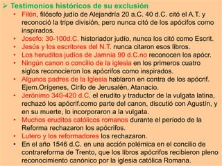  Testimonios históricos de su exclusión
• Filón, filósofo judío de Alejandría 20 a.C. 40 d.C. citó el A.T. y
reconoció la tripe división, pero nunca citó de los apócifos como
inspirados.
• Josefo: 30-100d.C. historiador judío, nunca los citó como Escrit.
• Jesús y los escritores del N.T. nunca citaron esos libros.
• Los heruditos judíos de Jamnia 90 d.C.no reconocen los apócr.
• Ningún canon o concilio de la iglesia en los primeros cuatro
siglos reconocieron los apócrifos como inspirados.
• Algunos padres de la Iglesia hablaron en contra de los apócrif.
Ejem.Orígenes, Cirilo de Jerusalén, Atanacio.
• Jerónimo 340-420 d.C. el erudito y traductor de la vulgata latina,
rechazó los apócrif.como parte del canon, discutió con Agustín, y
en su muerte, lo incorporaron a la vulgata.
• Muchos eruditos católicos romanos durante el período de la
Reforma rechazaron los apócrifos.
• Lutero y los reformadores los rechazaron.
• En el año 1546 d.C. en una acción polémica en el concilio de
contrareforma de Trento, que los libros apócrifos recibieron pleno
reconocimiento canónico por la iglesia católica Romana.
 