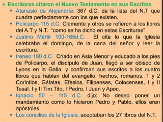  Escritores citaron el Nuevo Testamento en sus Escritos
 Atanasio de Alejandría: 367 d.C. da la lista del N.T que
cuadra perfectamente con los que existen.
 Policarpo 115 d.C. Clemente y otros se refieren a los libros
del A.T y N.T. “como se ha dicho en estas Escrituras”
 Justino Mártir 100-165d.C. El cita lo que la iglesia
celebraba el domingo, de la cena del señor y leer la
escritura.
 Ireneo 180 d.C. Criado en Asia Menor y educado a los pies
de Policarpo, el discípulo de Juan, llegó a ser obispo de
Lyons en la Galia, y confirman sus escritos a los cuatro
libros que hablan del evangelio, hechos, romanos, 1 y 2
Corintios, Gálatas, Efesios, Filipenses, Colocenses, I y II
Tesal. I y II Tim.Tito, I Pedro, I Juan y Apoc.
 Ignacio 50 – 115 d.C. dijo: No deseo poner un
mandamiento como lo hicieron Pedro y Pablo, ellos eran
apóstoles.
 Los concilios de la Iglesia, aceptaban los 27 libros del N.T.
 