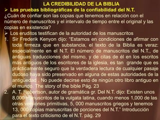 LA CREDIBILIDAD DE LA BIBLIA
 Las pruebas bibliográficas de la confiabilidad del N.T.
¿Cuán de confiar son las copias que tenemos en relación con el
número de manuscritos y el intervalo de tiempo entre el original y las
copias en existencia?
 Los eruditos testifican de la autoridad de los manuscritos
1. Sir Frederik Kenyon dijo: “Estamos en condiciones de afirmar con
toda firmeza que en substancia, el texto de la Biblia es veraz:
especialmente en el N.T. El número de manuscritos del N.T., de
antiguas traducciones del mismo, y de citas de él en los escritos
más antiguos de los escritores de la iglesia, es tan grande que es
prácticamente seguro que la verdadera lectura de cualquier pasaje
dudoso haya sido preservado en alguna de estas autoridades de la
antigüedad . No puede decirse esto de ningún otro libro antiguo en
el mundo. The story of the bible Pág. 23
2. A. T. Robertson, autor de gramática gr. Del N.T. dijo: Existen unos
8,000 manuscritos de la vulgata latina, cuando menos 1,000 de las
otras versiones primitivas, 5, 000 manuscritos griegos y tenemos
13, 000 copias manuscritas de porciones del N.T.” Introducción
para el texto criticismo de el N.T. pág. 29
 