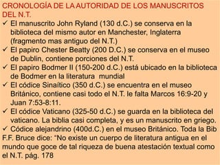 CRONOLOGÍA DE LA AUTORIDAD DE LOS MANUSCRITOS
DEL N.T.
 El manuscrito John Ryland (130 d.C.) se conserva en la
biblioteca del mismo autor en Manchester, Inglaterra
(fragmento mas antiguo del N.T.)
 El papiro Chester Beatty (200 D.C.) se conserva en el museo
de Dublin, contiene porciones del N.T.
 El papiro Bodmer II (150-200 d.C.) está ubicado en la biblioteca
de Bodmer en la literatura mundial
 El códice Sinaítico (350 d.C.) se encuentra en el museo
Británico, contiene casi todo el N.T. le falta Marcos 16:9-20 y
Juan 7:53-8:11.
 El códice Vaticano (325-50 d.C.) se guarda en la biblioteca del
vaticano. La biblia casi completa, y es un manuscrito en griego.
 Códice alejandrino (400d.C.) en el museo Británico. Toda la Bib
F.F. Bruce dice: “No existe un cuerpo de literatura antigua en el
mundo que goce de tal riqueza de buena atestación textual como
el N.T. pág. 178
 