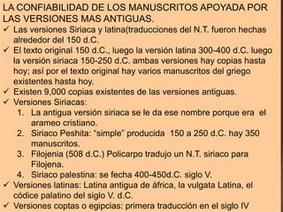 LA CONFIABILIDAD DE LOS MANUSCRITOS APOYADA POR
LAS VERSIONES MAS ANTIGUAS.
 Las versiones Siriaca y latina(traducciones del N.T. fueron hechas
alrededor del 150 d.C.
 El texto original 150 d.C., luego la versión latina 300-400 d.C. luego
la versión siriaca 150-250 d.C. ambas versiones hay copias hasta
hoy; así por el texto original hay varios manuscritos del griego
existentes hasta hoy.
 Existen 9,000 copias existentes de las versiones antiguas.
 Versiones Siriacas:
1. La antigua versión siriaca se le da ese nombre porque era el
arameo cristiano.
2. Siriaco Peshita: “simple” producida 150 a 250 d.C. hay 350
manuscritos.
3. Filojenia (508 d.C.) Policarpo tradujo un N.T. siriaco para
Filojena.
4. Siriaco palestina: se fecha 400-450d.C. siglo V.
 Versiones latinas: Latina antigua de áfrica, la vulgata Latina, el
códice palatino del siglo V. d.C.
 Versiones coptas o egipcias: primera traducción en el siglo IV
 