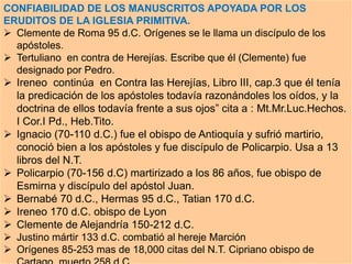 CONFIABILIDAD DE LOS MANUSCRITOS APOYADA POR LOS
ERUDITOS DE LA IGLESIA PRIMITIVA.
 Clemente de Roma 95 d.C. Orígenes se le llama un discípulo de los
apóstoles.
 Tertuliano en contra de Herejías. Escribe que él (Clemente) fue
designado por Pedro.
 Ireneo continúa en Contra las Herejías, Libro III, cap.3 que él tenía
la predicación de los apóstoles todavía razonándoles los oídos, y la
doctrina de ellos todavía frente a sus ojos” cita a : Mt.Mr.Luc.Hechos.
I Cor.I Pd., Heb.Tito.
 Ignacio (70-110 d.C.) fue el obispo de Antioquía y sufrió martirio,
conoció bien a los apóstoles y fue discípulo de Policarpio. Usa a 13
libros del N.T.
 Policarpio (70-156 d.C) martirizado a los 86 años, fue obispo de
Esmirna y discípulo del apóstol Juan.
 Bernabé 70 d.C., Hermas 95 d.C., Tatian 170 d.C.
 Ireneo 170 d.C. obispo de Lyon
 Clemente de Alejandría 150-212 d.C.
 Justino mártir 133 d.C. combatió al hereje Marción
 Orígenes 85-253 mas de 18,000 citas del N.T. Cipriano obispo de
 