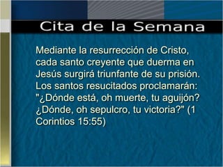 Mediante la resurrección de Cristo,
cada santo creyente que duerma en
Jesús surgirá triunfante de su prisión.
Los santos resucitados proclamarán:
"¿Dónde está, oh muerte, tu aguijón?
¿Dónde, oh sepulcro, tu victoria?" (1
Corintios 15:55)
 