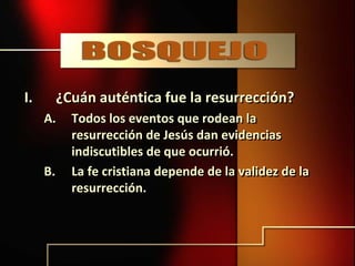 I. ¿Cuán auténtica fue la resurrección?
A. Todos los eventos que rodean la
resurrección de Jesús dan evidencias
indiscutibles de que ocurrió.
B. La fe cristiana depende de la validez de la
resurrección.
 