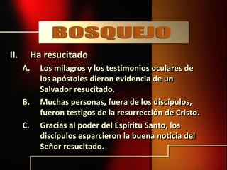 II. Ha resucitado
A. Los milagros y los testimonios oculares de
los apóstoles dieron evidencia de un
Salvador resucitado.
B. Muchas personas, fuera de los discípulos,
fueron testigos de la resurrección de Cristo.
C. Gracias al poder del Espíritu Santo, los
discípulos esparcieron la buena noticia del
Señor resucitado.
 