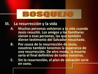 III. La resurrección y la vida
A. Muchas personas volvieron a la vida cuando
Jesús resucitó. Los amigos y los familiares
vieron a esas personas, las que también
dieron testimonio del Salvador resucitado.
B. Por causa de la resurrección de Jesús,
nosotros también tenemos la esperanza de
una resurrección. De otro modo, la muerte
sería el final definitivo de todos nosotros.
C. Sin la resurrección, el plan de salvación sería
en vano.
 