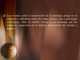  Los eventos como la resurrección de la mitología griega no se
aplicaron a individuos reales de carne y hueso, sino a personajes
mitológicos. Pero en cambio Cristo, es un personaje que los
escritores conocieron en la historia dimensional del tiempo y
espacio.
 
