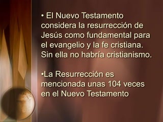 • El Nuevo Testamento
considera la resurrección de
Jesús como fundamental para
el evangelio y la fe cristiana.
Sin ella no habría cristianismo.
•La Resurrección es
mencionada unas 104 veces
en el Nuevo Testamento
 
